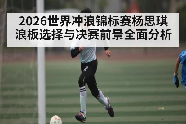 2026世界冲浪锦标赛杨思琪浪板选择与决赛前景全面分析（kaiyun.com）